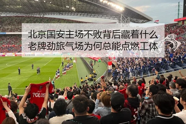北京国安主场不败背后藏着什么 老牌劲旅气场为何总能点燃工体