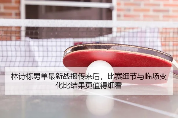 林诗栋男单最新战报传来后，比赛细节与临场变化比结果更值得细看
